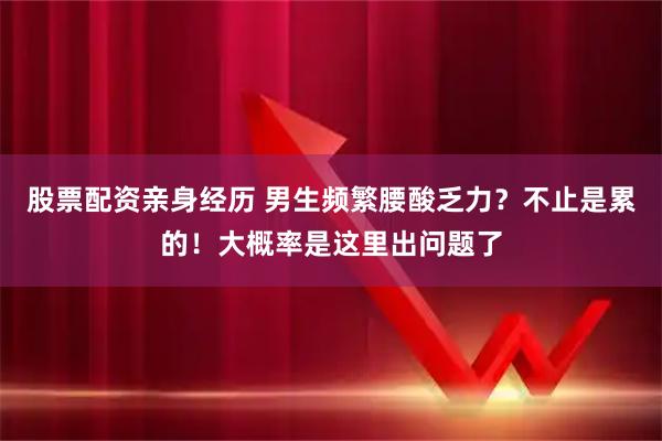 股票配资亲身经历 男生频繁腰酸乏力？不止是累的！大概率是这里出问题了