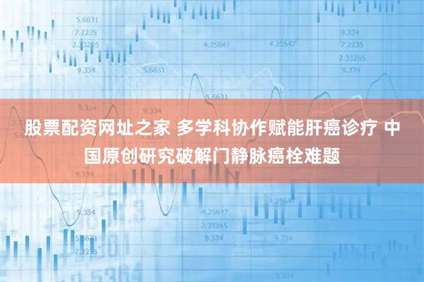 股票配资网址之家 多学科协作赋能肝癌诊疗 中国原创研究破解门静脉癌栓难题